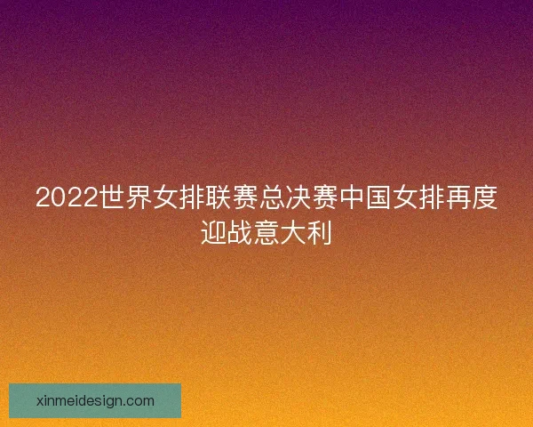 2022世界女排联赛总决赛中国女排再度迎战意大利
