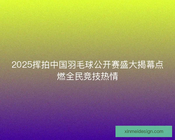 2025挥拍中国羽毛球公开赛盛大揭幕点燃全民竞技热情