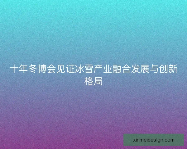 十年冬博会见证冰雪产业融合发展与创新格局
