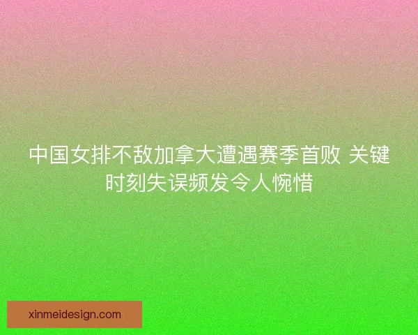 中国女排不敌加拿大遭遇赛季首败 关键时刻失误频发令人惋惜
